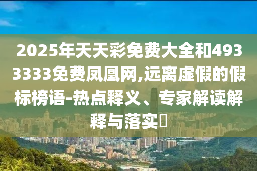 2025年天天彩免費大全和4933333免費鳳凰網(wǎng),遠離虛假的假標榜語-熱點釋義、專家解讀解釋與落實?
