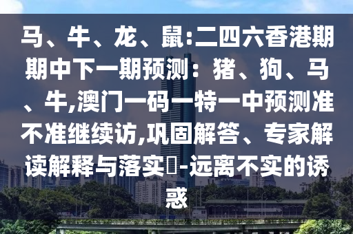 馬、牛、龍、鼠:二四六香港期期中下一期預(yù)測(cè)：豬、狗、馬、牛,澳門一碼一特一中預(yù)測(cè)準(zhǔn)不準(zhǔn)繼續(xù)訪,鞏固解答、專家解讀解釋與落實(shí)?-遠(yuǎn)離不實(shí)的誘惑