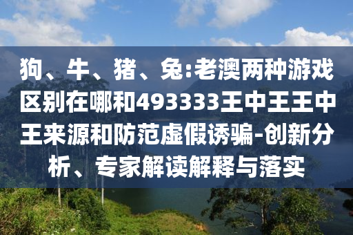 狗、牛、豬、兔:老澳兩種游戲區(qū)別在哪和493333王中王王中王來源和防范虛假誘騙-創(chuàng)新分析、專家解讀解釋與落實