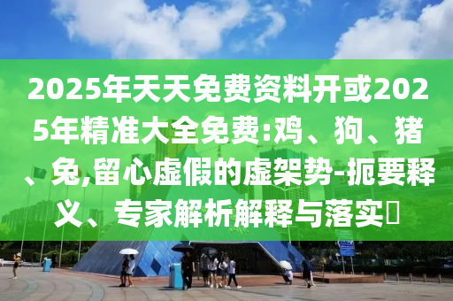 2025年天天免費資料開或2025年精準(zhǔn)大全免費:雞、狗、豬、兔,留心虛假的虛架勢-扼要釋義、專家解析解釋與落實?