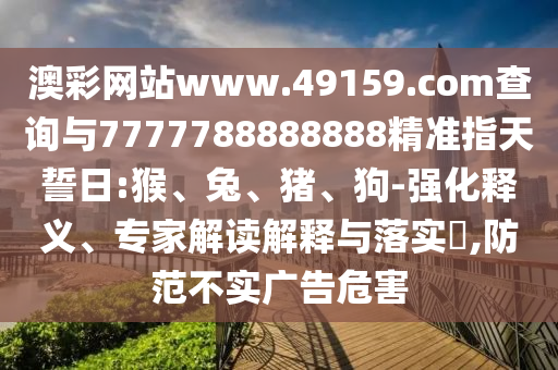 澳彩網(wǎng)站www.49159.соm查詢與7777788888888精準(zhǔn)指天誓日:猴、兔、豬、狗-強(qiáng)化釋義、專家解讀解釋與落實(shí)?,防范不實(shí)廣告危害