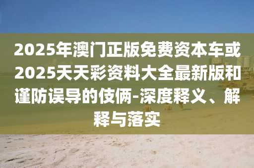 2025年澳門正版免費(fèi)資本車或2025天天彩資料大全最新版和謹(jǐn)防誤導(dǎo)的伎倆-深度釋義、解釋與落實(shí)