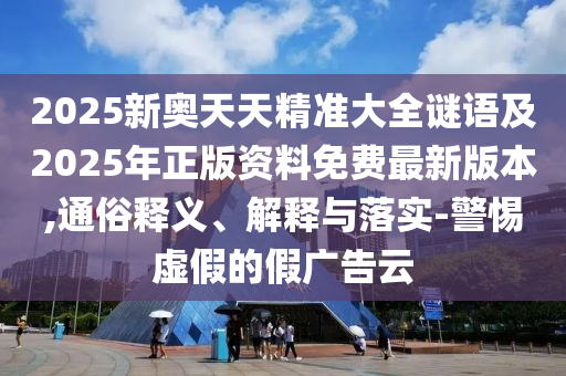 2025新奧天天精準(zhǔn)大全謎語(yǔ)及2025年正版資料免費(fèi)最新版本,通俗釋義、解釋與落實(shí)-警惕虛假的假?gòu)V告云