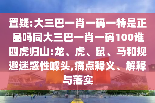 置疑:大三巴一肖一碼一特是正品嗎同大三巴一肖一碼100誰四虎歸山:龍、虎、鼠、馬和規(guī)避迷惑性噱頭,痛點(diǎn)釋義、解釋與落實
