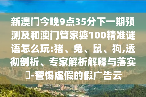 新澳門今晚9點35分下一期預(yù)測及和澳門管家婆100精準(zhǔn)謎語怎么玩:豬、兔、鼠、狗,透徹剖析、專家解析解釋與落實?-警惕虛假的假廣告云