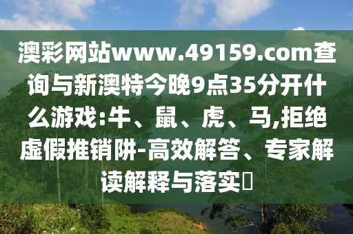 澳彩網(wǎng)站www.49159.соm查詢與新澳特今晚9點(diǎn)35分開什么游戲:牛、鼠、虎、馬,拒絕虛假推銷阱-高效解答、專家解讀解釋與落實?
