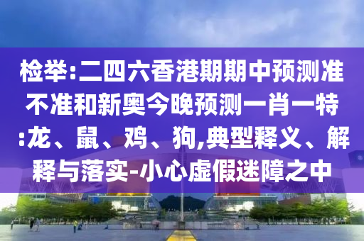 檢舉:二四六香港期期中預(yù)測準(zhǔn)不準(zhǔn)和新奧今晚預(yù)測一肖一特:龍、鼠、雞、狗,典型釋義、解釋與落實-小心虛假迷障之中