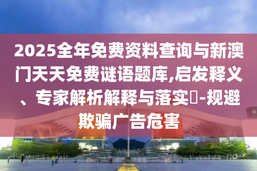 2025全年免費資料查詢與新澳門天天免費謎語題庫,啟發(fā)釋義、專家解析解釋與落實?-規(guī)避欺騙廣告危害
