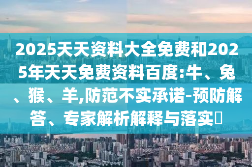 2025天天資料大全免費(fèi)和2025年天天免費(fèi)資料百度:牛、兔、猴、羊,防范不實(shí)承諾-預(yù)防解答、專家解析解釋與落實(shí)?