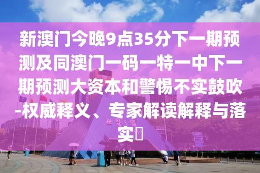 新澳門今晚9點(diǎn)35分下一期預(yù)測(cè)及同澳門一碼一特一中下一期預(yù)測(cè)大資本和警惕不實(shí)鼓吹-權(quán)威釋義、專家解讀解釋與落實(shí)?