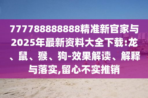 777788888888精準(zhǔn)新官家與2025年最新資料大全下載:龍、鼠、猴、狗-效果解讀、解釋與落實(shí),留心不實(shí)推銷