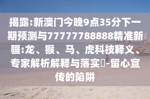 揭露:新澳門今晚9點(diǎn)35分下一期預(yù)測與77777788888精準(zhǔn)新疆:龍、猴、馬、虎科技釋義、專家解析解釋與落實(shí)?-留心宣傳的陷阱