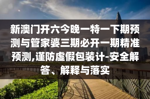 新澳門開六今晚一特一下期預(yù)測與管家婆三期必開一期精準(zhǔn)預(yù)測,謹(jǐn)防虛假包裝計(jì)-安全解答、解釋與落實(shí)