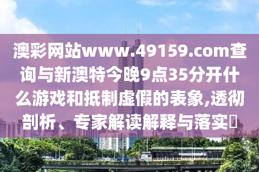 澳彩網(wǎng)站www.49159.соm查詢與新澳特今晚9點(diǎn)35分開什么游戲和抵制虛假的表象,透徹剖析、專家解讀解釋與落實(shí)?