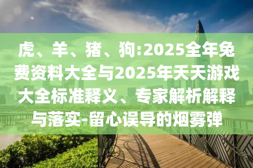 虎、羊、豬、狗:2025全年兔費(fèi)資料大全與2025年天天游戲大全標(biāo)準(zhǔn)釋義、專家解析解釋與落實(shí)-留心誤導(dǎo)的煙霧彈