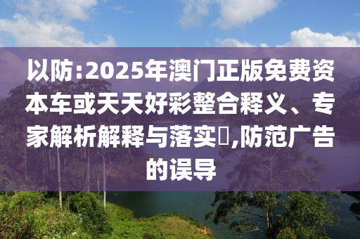 以防:2025年澳門正版免費資本車或天天好彩整合釋義、專家解析解釋與落實?,防范廣告的誤導(dǎo)