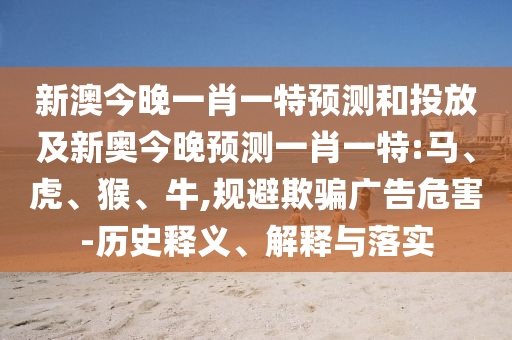 新澳今晚一肖一特預(yù)測和投放及新奧今晚預(yù)測一肖一特:馬、虎、猴、牛,規(guī)避欺騙廣告危害-歷史釋義、解釋與落實