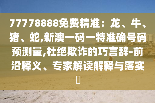 77778888免費(fèi)精準(zhǔn)：龍、牛、豬、蛇,新澳一碼一特準(zhǔn)確號(hào)碼預(yù)測(cè)量,杜絕欺詐的巧言辭-前沿釋義、專家解讀解釋與落實(shí)?