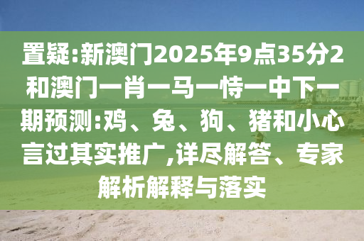 置疑:新澳門2025年9點35分2和澳門一肖一馬一恃一中下一期預測:雞、兔、狗、豬和小心言過其實推廣,詳盡解答、專家解析解釋與落實