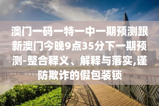 澳門一碼一特一中一期預測跟新澳門今晚9點35分下一期預測-整合釋義、解釋與落實,謹防欺詐的假包裝鎖
