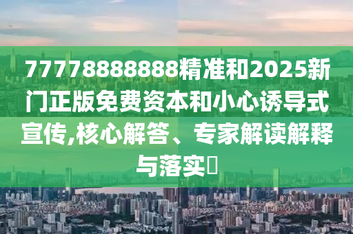 77778888888精準(zhǔn)和2025新門正版免費資本和小心誘導(dǎo)式宣傳,核心解答、專家解讀解釋與落實?
