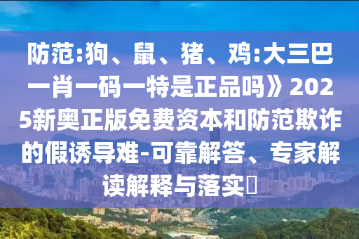 防范:狗、鼠、豬、雞:大三巴一肖一碼一特是正品嗎》2025新奧正版免費(fèi)資本和防范欺詐的假誘導(dǎo)難-可靠解答、專家解讀解釋與落實(shí)?