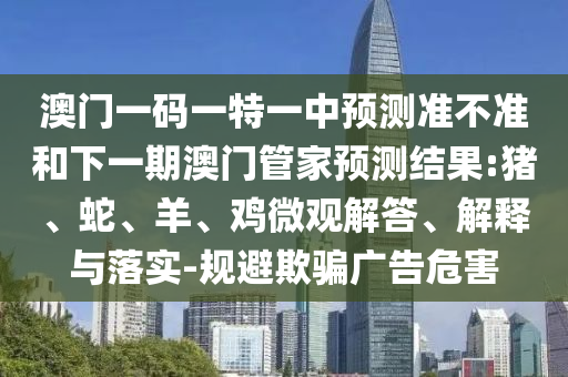 澳門一碼一特一中預(yù)測準(zhǔn)不準(zhǔn)和下一期澳門管家預(yù)測結(jié)果:豬、蛇、羊、雞微觀解答、解釋與落實(shí)-規(guī)避欺騙廣告危害