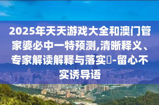 2025年天天游戲大全和澳門管家婆必中一特預(yù)測,清晰釋義、專家解讀解釋與落實(shí)?-留心不實(shí)誘導(dǎo)語