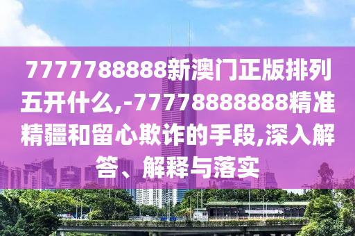 7777788888新澳門正版排列五開什么,-77778888888精準(zhǔn)精疆和留心欺詐的手段,深入解答、解釋與落實
