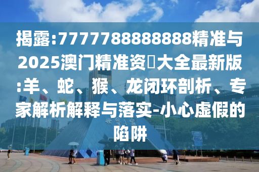 揭露:7777788888888精準(zhǔn)與2025澳門精準(zhǔn)資枓大全最新版:羊、蛇、猴、龍閉環(huán)剖析、專家解析解釋與落實(shí)-小心虛假的陷阱