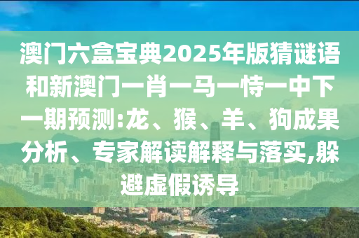 澳門六盒寶典2025年版猜謎語(yǔ)和新澳門一肖一馬一恃一中下一期預(yù)測(cè):龍、猴、羊、狗成果分析、專家解讀解釋與落實(shí),躲避虛假誘導(dǎo)
