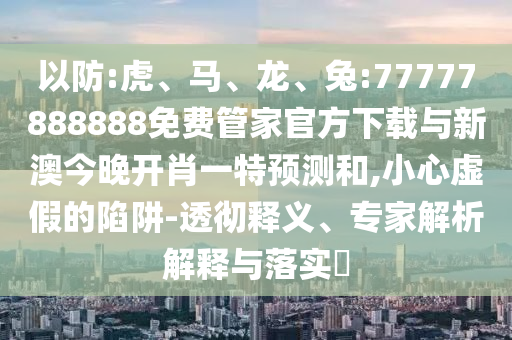以防:虎、馬、龍、兔:77777888888免費(fèi)管家官方下載與新澳今晚開肖一特預(yù)測(cè)和,小心虛假的陷阱-透徹釋義、專家解析解釋與落實(shí)?