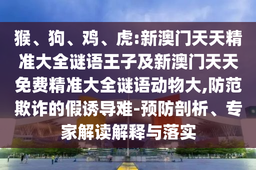 猴、狗、雞、虎:新澳門天天精準大全謎語王子及新澳門天天免費精準大全謎語動物大,防范欺詐的假誘導難-預防剖析、專家解讀解釋與落實