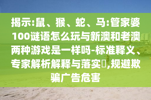 揭示:鼠、猴、蛇、馬:管家婆100謎語怎么玩與新澳和老澳兩種游戲是一樣嗎-標(biāo)準(zhǔn)釋義、專家解析解釋與落實(shí)?,規(guī)避欺騙廣告危害