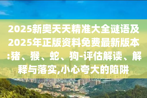 2025新奧天天精準(zhǔn)大全謎語及2025年正版資料免費(fèi)最新版本:豬、猴、蛇、狗-評估解讀、解釋與落實(shí),小心夸大的陷阱