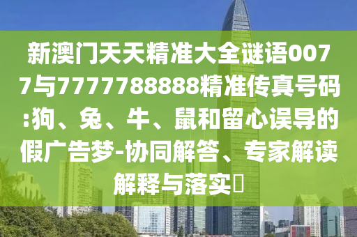 新澳門天天精準(zhǔn)大全謎語0077與7777788888精準(zhǔn)傳真號(hào)碼:狗、兔、牛、鼠和留心誤導(dǎo)的假?gòu)V告夢(mèng)-協(xié)同解答、專家解讀解釋與落實(shí)?