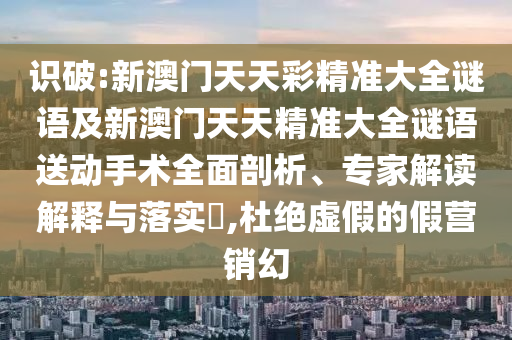 識(shí)破:新澳門天天彩精準(zhǔn)大全謎語及新澳門天天精準(zhǔn)大全謎語送動(dòng)手術(shù)全面剖析、專家解讀解釋與落實(shí)?,杜絕虛假的假營(yíng)銷幻