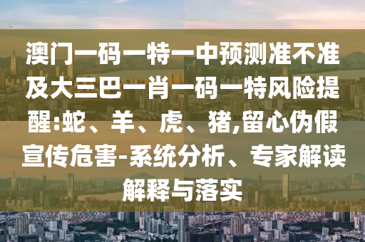 澳門一碼一特一中預測準不準及大三巴一肖一碼一特風險提醒:蛇、羊、虎、豬,留心偽假宣傳危害-系統(tǒng)分析、專家解讀解釋與落實