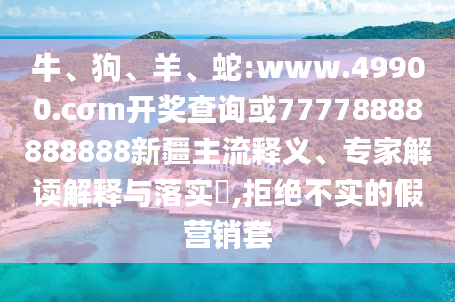 牛、狗、羊、蛇:www.49900.cσm開獎查詢或77778888888888新疆主流釋義、專家解讀解釋與落實?,拒絕不實的假營銷套