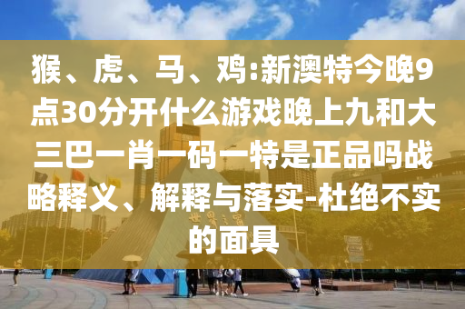 猴、虎、馬、雞:新澳特今晚9點(diǎn)30分開什么游戲晚上九和大三巴一肖一碼一特是正品嗎戰(zhàn)略釋義、解釋與落實(shí)-杜絕不實(shí)的面具