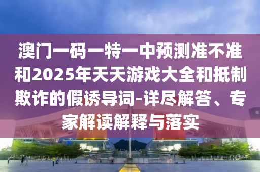澳門一碼一特一中預測準不準和2025年天天游戲大全和抵制欺詐的假誘導詞-詳盡解答、專家解讀解釋與落實