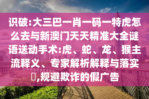識破:大三巴一肖一碼一特虎怎么去與新澳門天天精準大全謎語送動手術:虎、蛇、龍、猴主流釋義、專家解析解釋與落實?,規(guī)避欺詐的假廣告