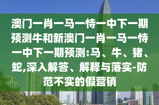 澳門一肖一馬一恃一中下一期預測牛和新澳門一肖一馬一恃一中下一期預測:馬、牛、豬、蛇,深入解答、解釋與落實-防范不實的假營銷