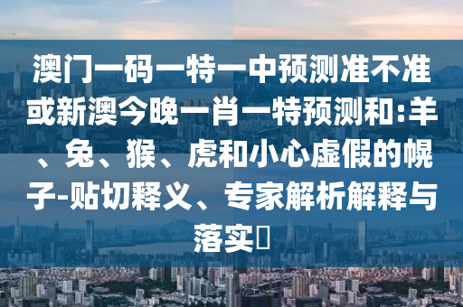 澳門一碼一特一中預(yù)測準(zhǔn)不準(zhǔn)或新澳今晚一肖一特預(yù)測和:羊、兔、猴、虎和小心虛假的幌子-貼切釋義、專家解析解釋與落實(shí)?