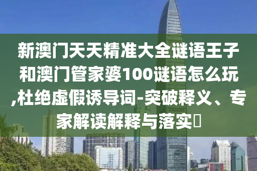新澳門天天精準(zhǔn)大全謎語王子和澳門管家婆100謎語怎么玩,杜絕虛假誘導(dǎo)詞-突破釋義、專家解讀解釋與落實?