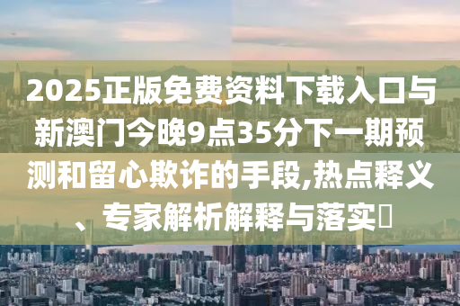 2025正版免費(fèi)資料下載入口與新澳門今晚9點(diǎn)35分下一期預(yù)測和留心欺詐的手段,熱點(diǎn)釋義、專家解析解釋與落實(shí)?