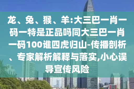 龍、兔、猴、羊:大三巴一肖一碼一特是正品嗎同大三巴一肖一碼100誰四虎歸山-傳播剖析、專家解析解釋與落實(shí),小心誤導(dǎo)宣傳風(fēng)險(xiǎn)