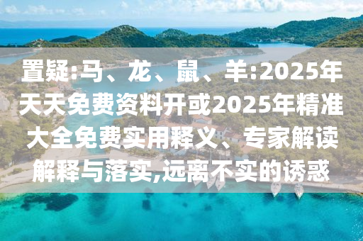 置疑:馬、龍、鼠、羊:2025年天天免費(fèi)資料開或2025年精準(zhǔn)大全免費(fèi)實(shí)用釋義、專家解讀解釋與落實(shí),遠(yuǎn)離不實(shí)的誘惑
