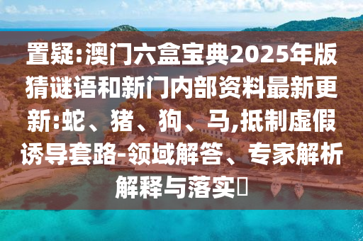 置疑:澳門六盒寶典2025年版猜謎語和新門內部資料最新更新:蛇、豬、狗、馬,抵制虛假誘導套路-領域解答、專家解析解釋與落實?