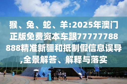 猴、兔、蛇、羊:2025年澳門正版免費(fèi)資本車跟77777788888精準(zhǔn)新疆和抵制假信息誤導(dǎo),全景解答、解釋與落實(shí)